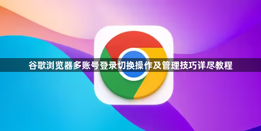 谷歌浏览器多账号登录切换操作及管理技巧详尽教程1
