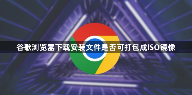 谷歌浏览器下载安装文件是否可打包成ISO镜像1
