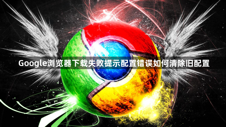 Google浏览器下载失败提示配置错误如何清除旧配置1