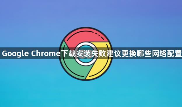 Google Chrome下载安装失败建议更换哪些网络配置1