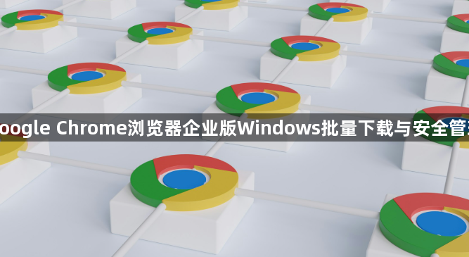 google Chrome浏览器企业版Windows批量下载与安全管理1