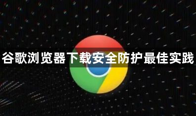 谷歌浏览器下载安全防护最佳实践1