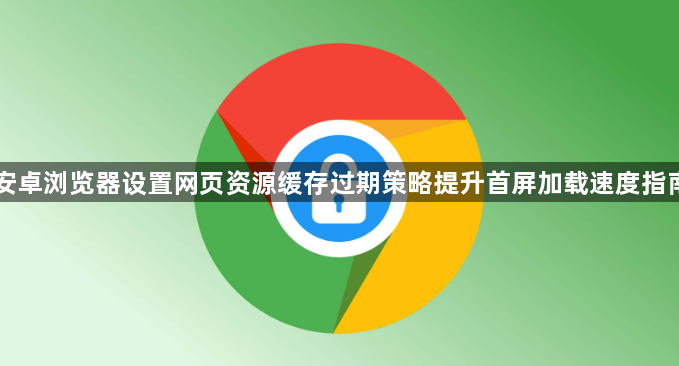 安卓浏览器设置网页资源缓存过期策略提升首屏加载速度指南1