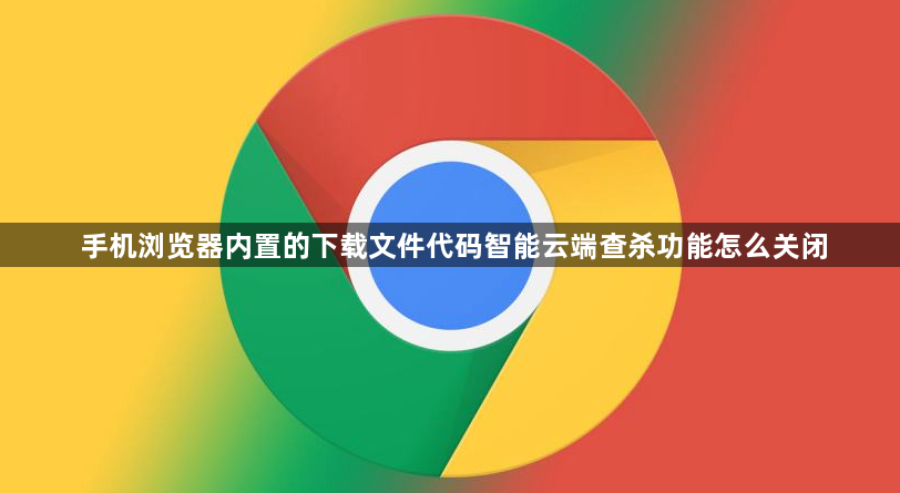 手机浏览器内置的下载文件代码智能云端查杀功能怎么关闭1