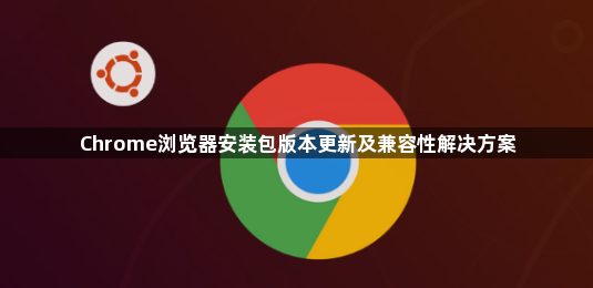 Chrome浏览器安装包版本更新及兼容性解决方案1