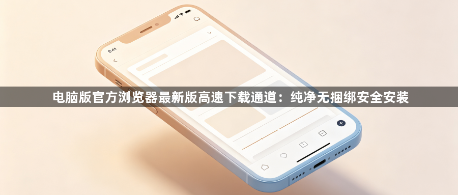 电脑版官方浏览器最新版高速下载通道：纯净无捆绑安全安装1